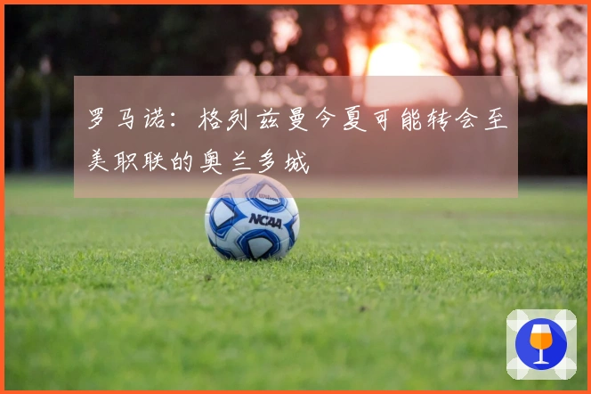 罗马诺：格列兹曼今夏可能转会至美职联的奥兰多城