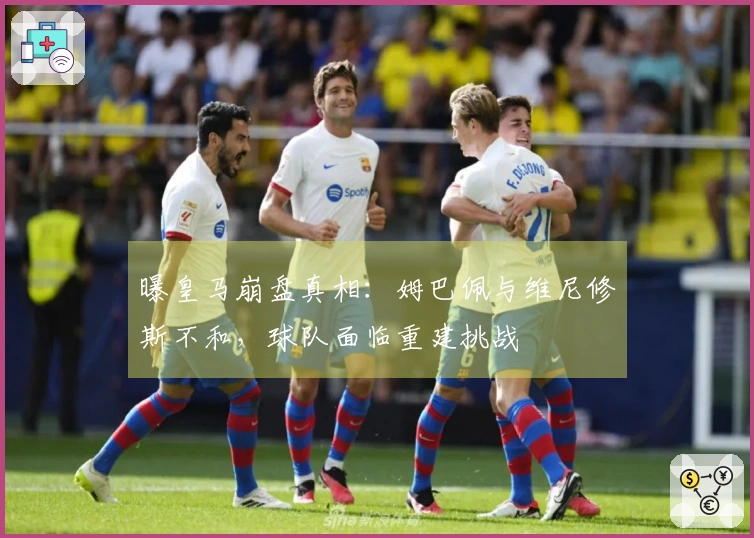 曝皇马崩盘真相：姆巴佩与维尼修斯不和，球队面临重建挑战