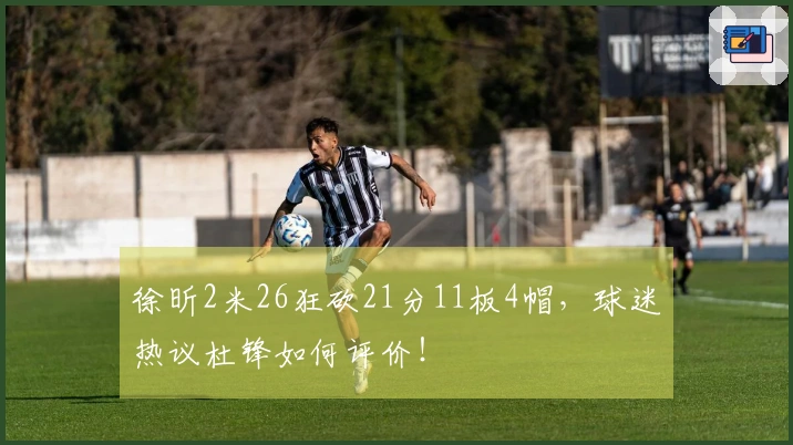 徐昕2米26狂砍21分11板4帽，球迷热议杜锋如何评价！