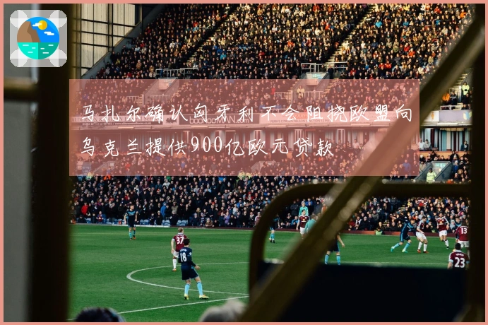 马扎尔确认匈牙利不会阻挠欧盟向乌克兰提供900亿欧元贷款