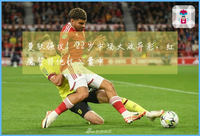 曼联强攻！22岁中场大放异彩，红魔誓将他收入囊中