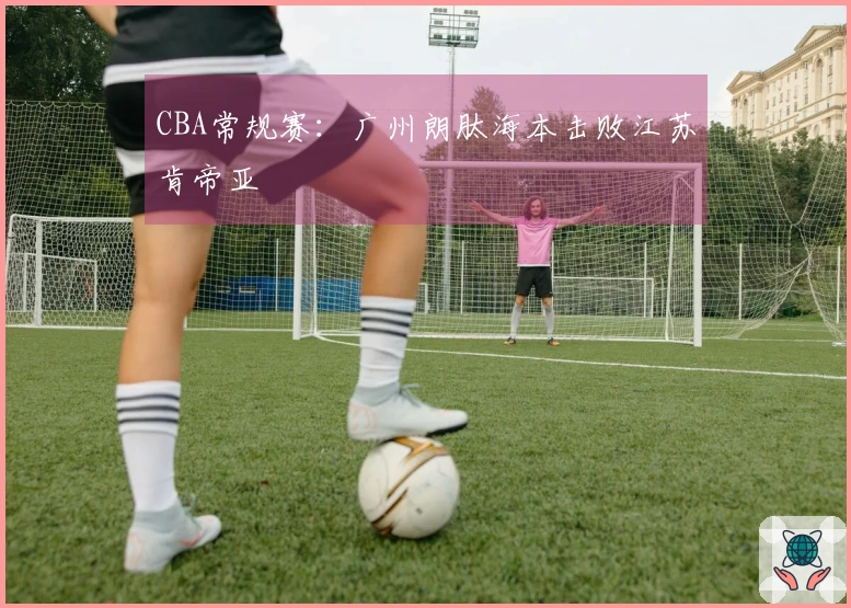 CBA常规赛：广州朗肽海本击败江苏肯帝亚