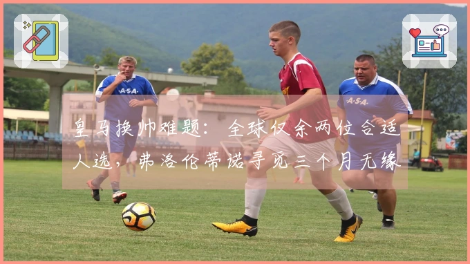皇马换帅难题:全球仅余两位合适人选,弗洛伦蒂诺寻觅三个月无缘回应