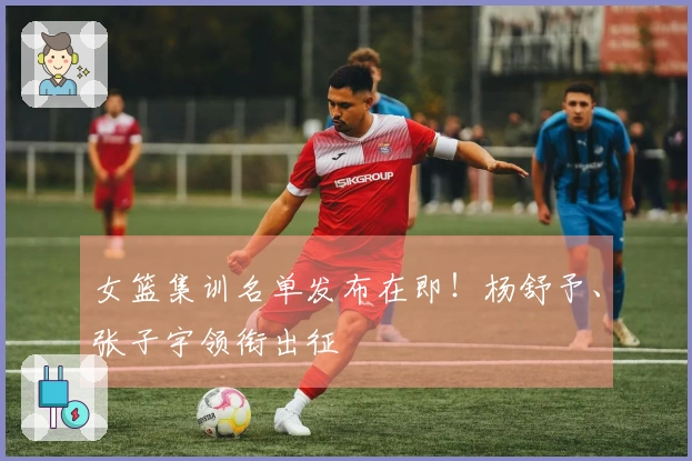 女篮集训名单发布在即！杨舒予、张子宇领衔出征