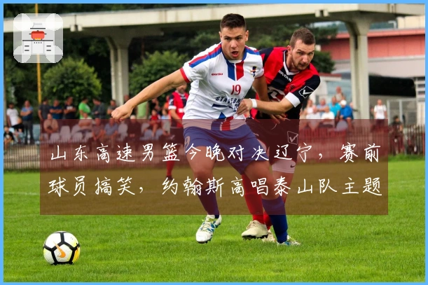 山东高速男篮今晚对决辽宁，赛前球员搞笑，约翰斯高唱泰山队主题曲