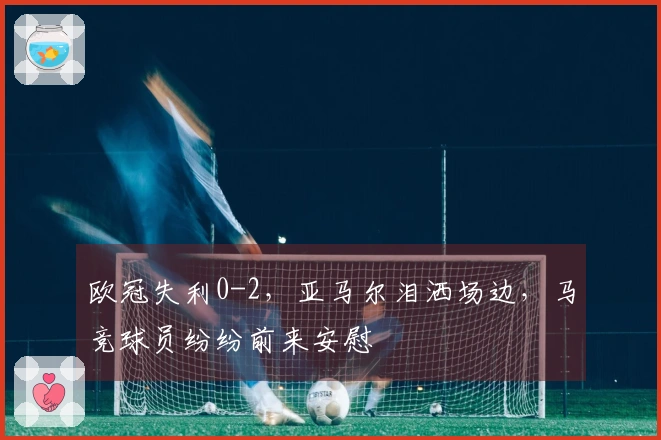 欧冠失利0-2，亚马尔泪洒场边，马竞球员纷纷前来安慰