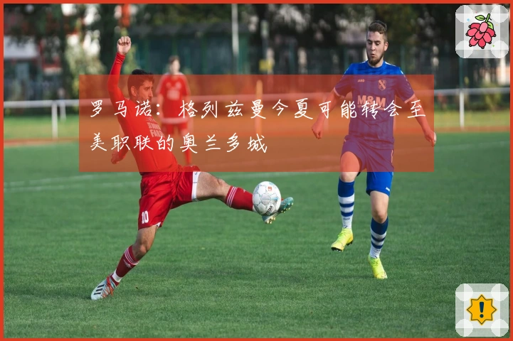 罗马诺：格列兹曼今夏可能转会至美职联的奥兰多城