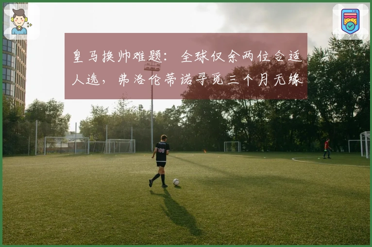 皇马换帅难题：全球仅余两位合适人选，弗洛伦蒂诺寻觅三个月无缘回应