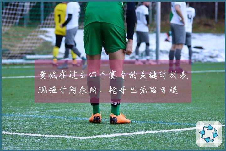 曼城在过去四个赛季的关键时刻表现强于阿森纳，枪手已无路可退
