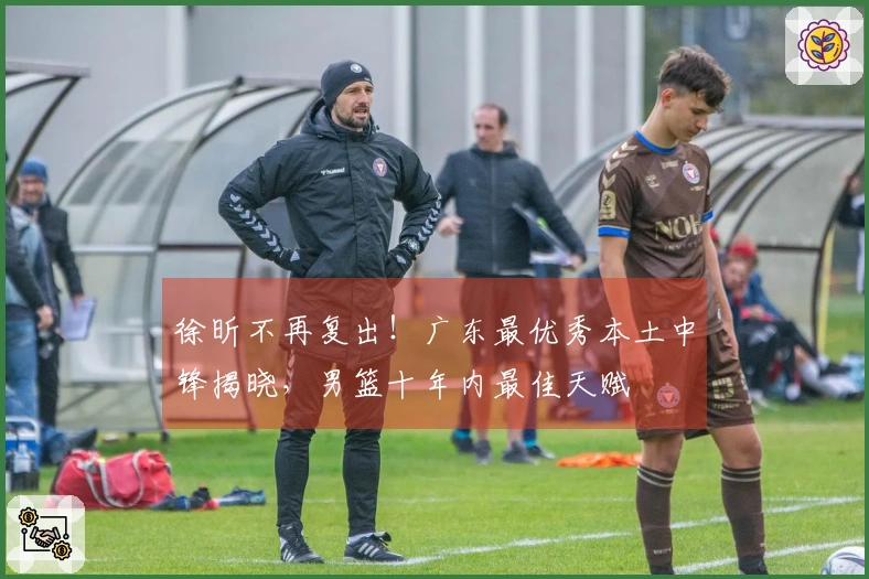 徐昕不再复出！广东最优秀本土中锋揭晓，男篮十年内最佳天赋