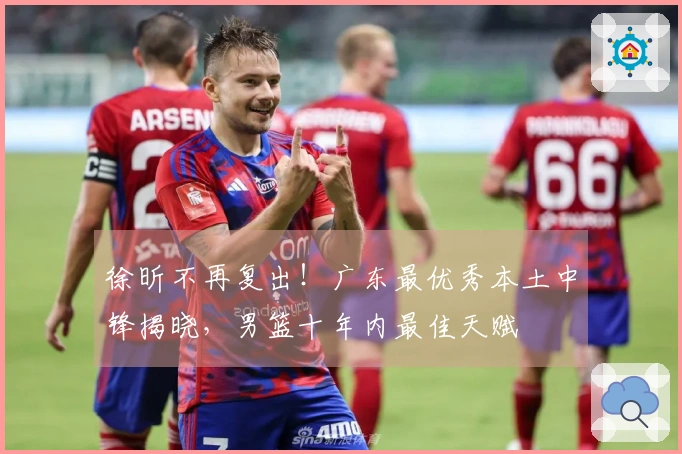 徐昕不再复出！广东最优秀本土中锋揭晓，男篮十年内最佳天赋